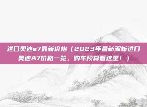 进口奥迪a7最新价格（2023年最新解析进口奥迪A7价格一览，购车预算看这里！）