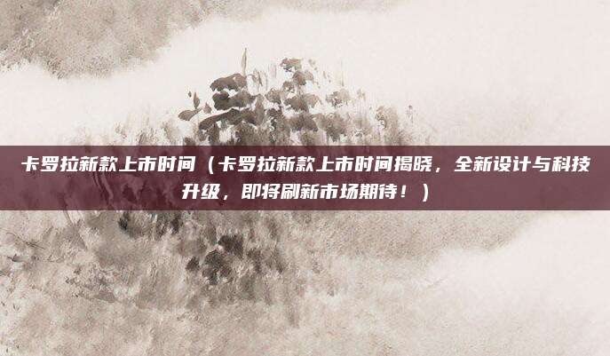 卡罗拉新款上市时间（卡罗拉新款上市时间揭晓，全新设计与科技升级，即将刷新市场期待！）