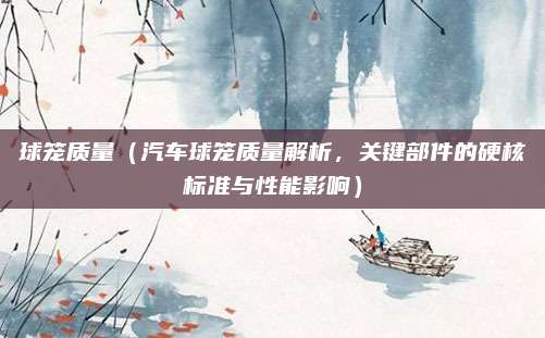 球笼质量(汽车球笼质量解析,关键部件的硬核标准与性能影响)