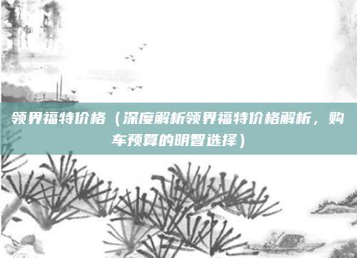 领界福特价格(深度解析领界福特价格解析,购车预算的明智选择)