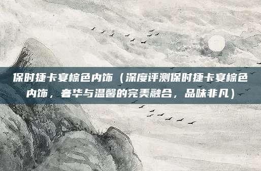 保时捷卡宴棕色内饰（深度评测保时捷卡宴棕色内饰，奢华与温馨的完美融合，品味非凡）