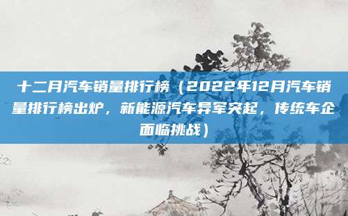 十二月汽车销量排行榜(2022年12月汽车销量排行榜出炉,新能源汽车异军突起,传统车企面临挑战)