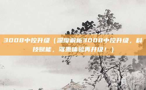 3008中控升级（深度解析3008中控升级，科技赋能，驾乘体验再升级！）