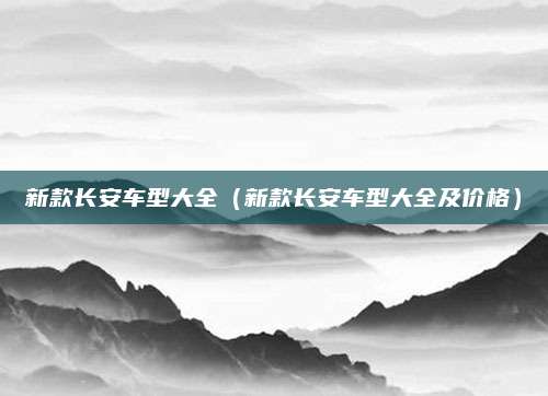 新款长安车型大全(新款长安车型大全及价格)