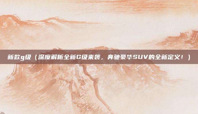 新款g级(深度解析全新G级来袭,奔驰豪华SUV的全新定义!)