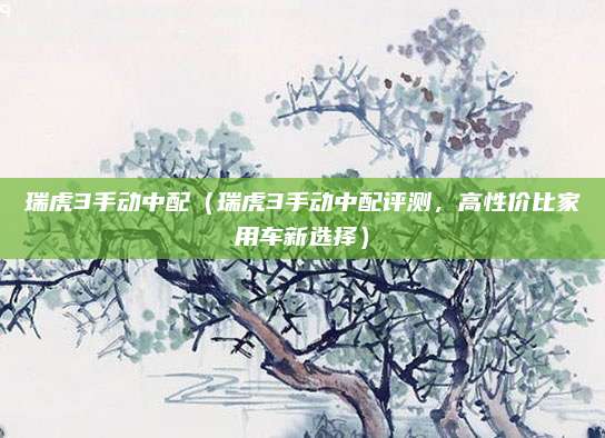 瑞虎3手动中配(瑞虎3手动中配评测,高性价比家用车新选择)