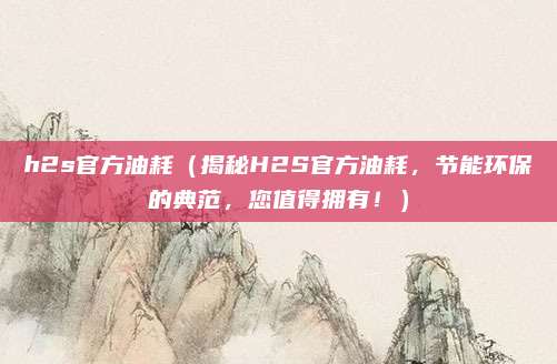 h2s官方油耗(揭秘H2S官方油耗,节能环保的典范,您值得拥有!)