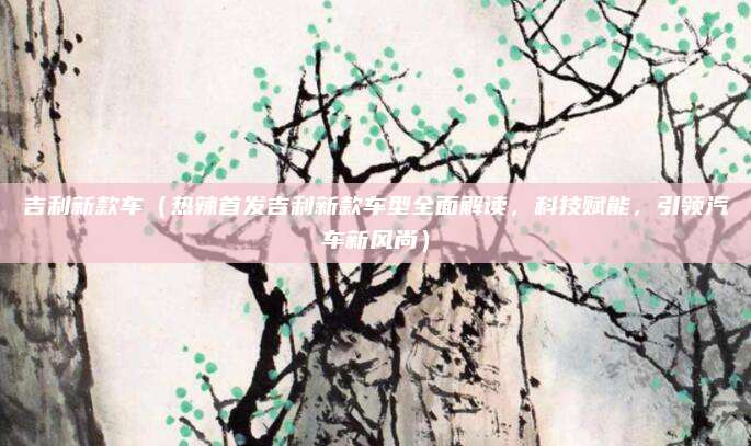 吉利新款车(热辣首发吉利新款车型全面解读,科技赋能,引领汽车新风尚)