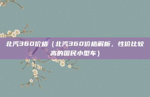 北汽360价格（北汽360价格解析，性价比较高的国民小型车）