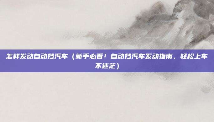怎样发动自动挡汽车(新手必看!自动挡汽车发动指南,轻松上车不迷茫)