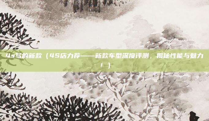 4s写的新款(4S店力荐——新款车型深度评测,揭秘性能与魅力!)