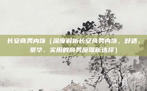 长安商务内饰(深度解析长安商务内饰,舒适、豪华、实用的商务座驾新选择)