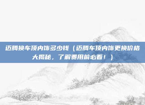 迈腾换车顶内饰多少钱(迈腾车顶内饰更换价格大揭秘,了解费用前必看!)