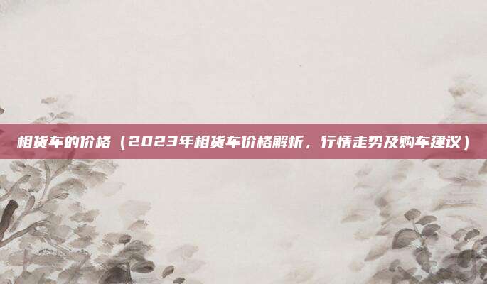 相货车的价格(2023年相货车价格解析,行情走势及购车建议)