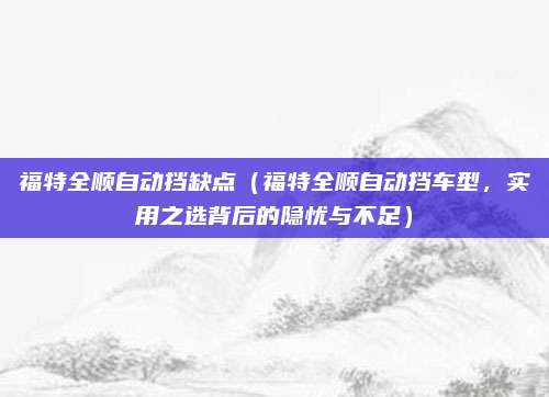 福特全顺自动挡缺点(福特全顺自动挡车型,实用之选背后的隐忧与不足)