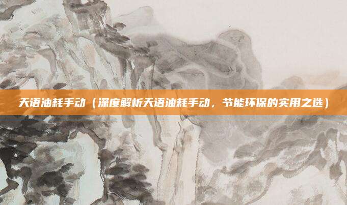 天语油耗手动(深度解析天语油耗手动,节能环保的实用之选)