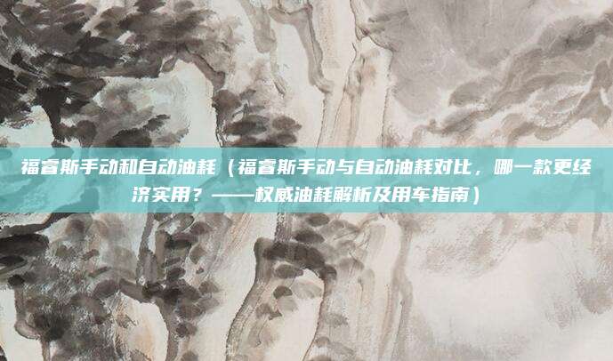 福睿斯手动和自动油耗（福睿斯手动与自动油耗对比，哪一款更经济实用？——权威油耗解析及用车指南）