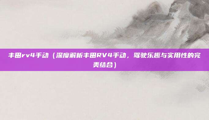 丰田rv4手动(深度解析丰田RV4手动,驾驶乐趣与实用性的完美结合)