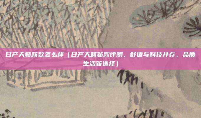 日产天籁新款怎么样(日产天籁新款评测,舒适与科技并存,品质生活新选择)
