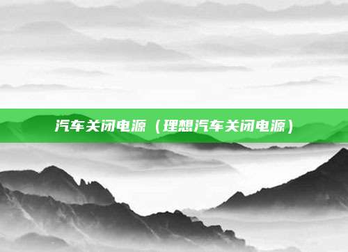 汽车关闭电源(理想汽车关闭电源)