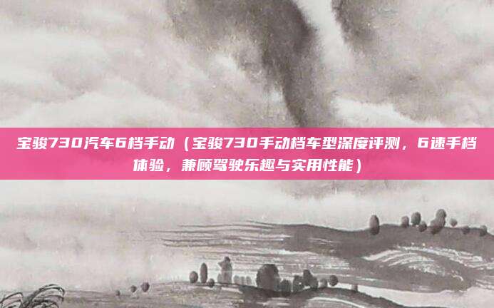 宝骏730汽车6档手动(宝骏730手动档车型深度评测,6速手档体验,兼顾驾驶乐趣与实用性能)