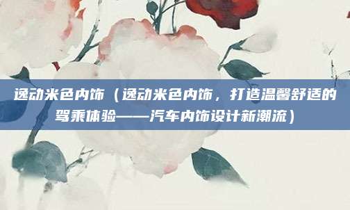 逸动米色内饰(逸动米色内饰,打造温馨舒适的驾乘体验——汽车内饰设计新潮流)