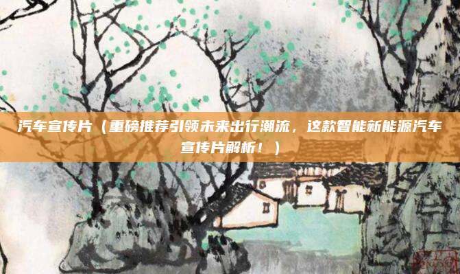 汽车宣传片（重磅推荐引领未来出行潮流，这款智能新能源汽车宣传片解析！）