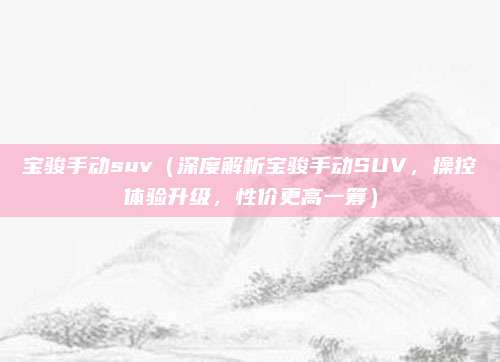 宝骏手动suv(深度解析宝骏手动SUV,操控体验升级,性价更高一筹)