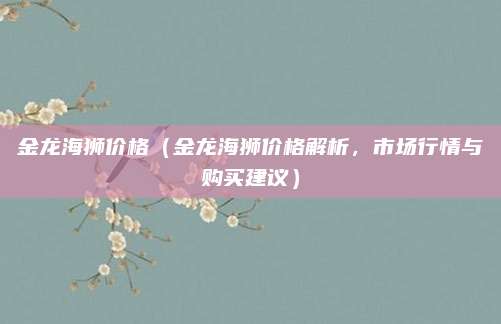 金龙海狮价格(金龙海狮价格解析,市场行情与购买建议)