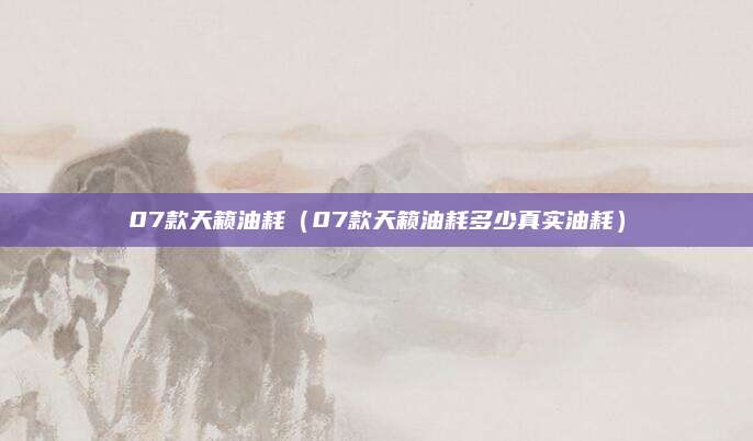 07款天籁油耗(07款天籁油耗多少真实油耗)