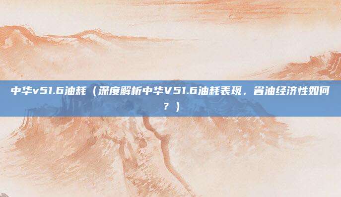中华v51.6油耗(深度解析中华V51.6油耗表现,省油经济性如何?)