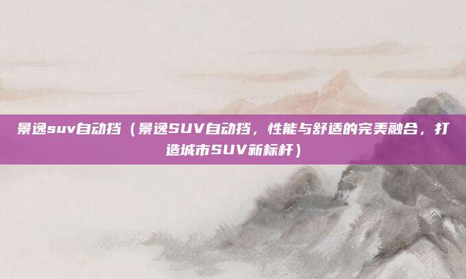 景逸suv自动挡(景逸SUV自动挡,性能与舒适的完美融合,打造城市SUV新标杆)