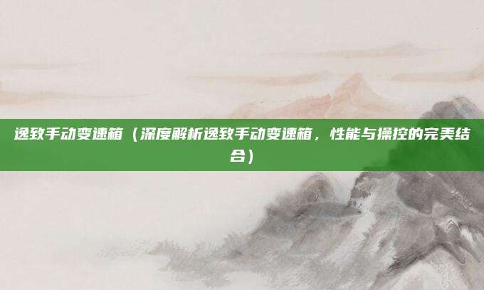 逸致手动变速箱(深度解析逸致手动变速箱,性能与操控的完美结合)