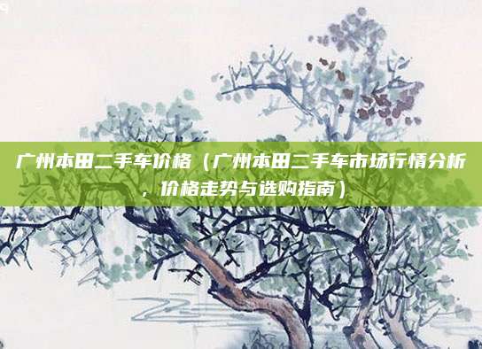 广州本田二手车价格(广州本田二手车市场行情分析,价格走势与选购指南)