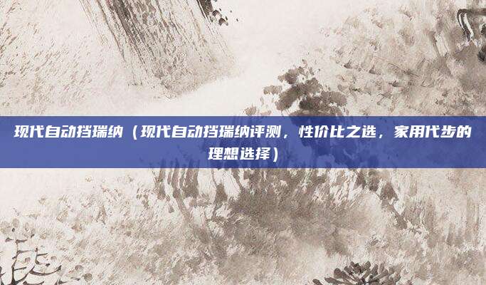 现代自动挡瑞纳（现代自动挡瑞纳评测，性价比之选，家用代步的理想选择）