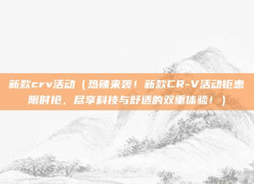 新款crv活动（热辣来袭！新款CR-V活动钜惠限时抢，尽享科技与舒适的双重体验！）