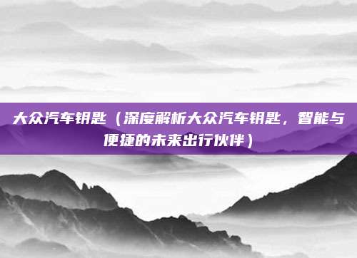 大众汽车钥匙(深度解析大众汽车钥匙,智能与便捷的未来出行伙伴)