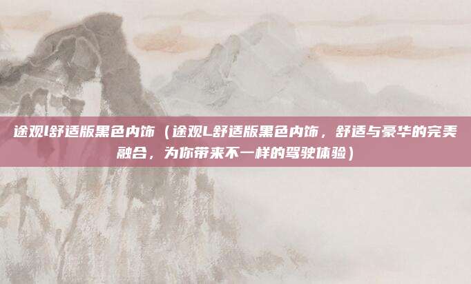 途观l舒适版黑色内饰(途观L舒适版黑色内饰,舒适与豪华的完美融合,为你带来不一样的驾驶体验)