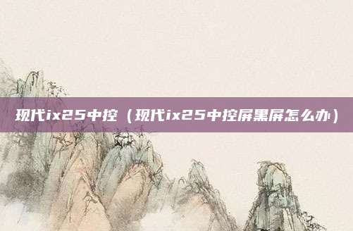 现代ix25中控(现代ix25中控屏黑屏怎么办)