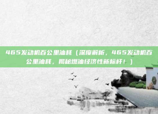 465发动机百公里油耗(深度解析,465发动机百公里油耗,揭秘燃油经济性新标杆!)