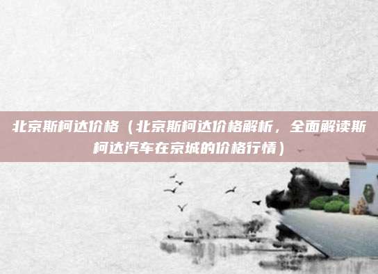 北京斯柯达价格（北京斯柯达价格解析，全面解读斯柯达汽车在京城的价格行情）