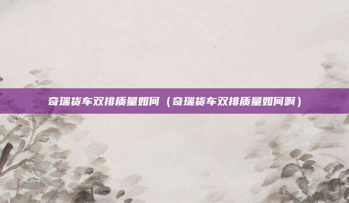 奇瑞货车双排质量如何(奇瑞货车双排质量如何啊)
