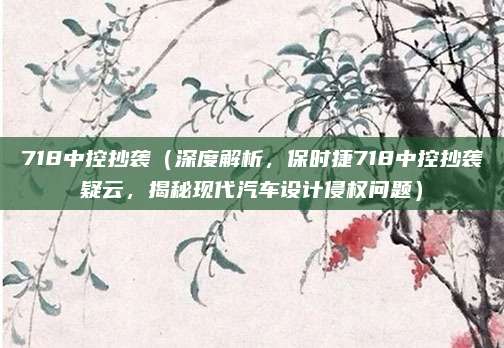 718中控抄袭（深度解析，保时捷718中控抄袭疑云，揭秘现代汽车设计侵权问题）