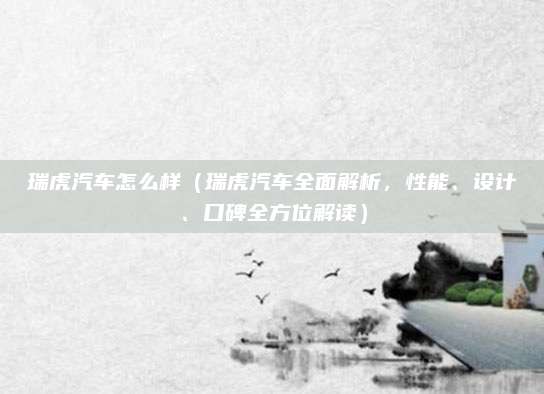 瑞虎汽车怎么样(瑞虎汽车全面解析,性能、设计、口碑全方位解读)