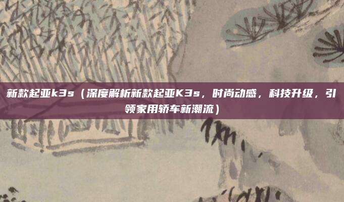 新款起亚k3s（深度解析新款起亚K3s，时尚动感，科技升级，引领家用轿车新潮流）