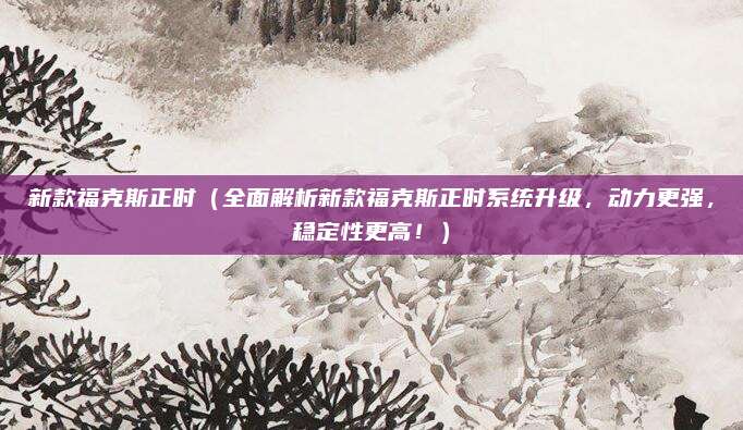 新款福克斯正时（全面解析新款福克斯正时系统升级，动力更强，稳定性更高！）