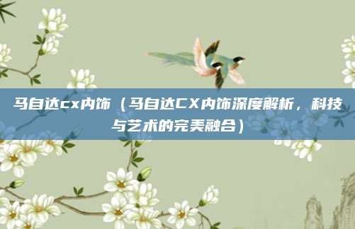 马自达cx内饰(马自达CX内饰深度解析,科技与艺术的完美融合)