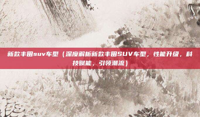 新款丰田suv车型（深度解析新款丰田SUV车型，性能升级，科技赋能，引领潮流）