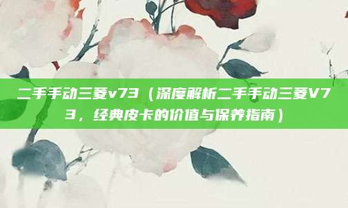 二手手动三菱v73（深度解析二手手动三菱V73，经典皮卡的价值与保养指南）