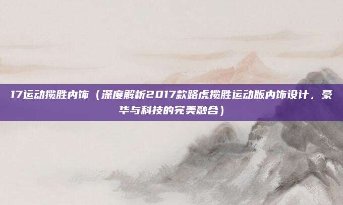 17运动揽胜内饰(深度解析2017款路虎揽胜运动版内饰设计,豪华与科技的完美融合)